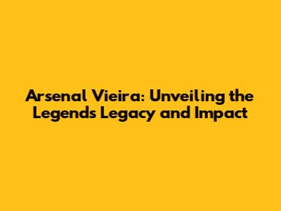Arsenal Vieira: Unveiling the Legend's Legacy and Impact