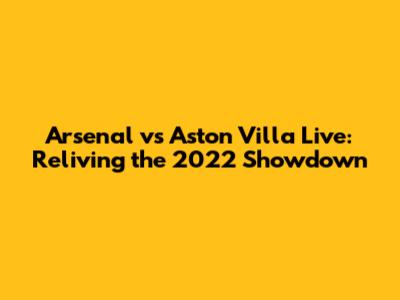 Arsenal vs Aston Villa Live: Reliving the 2022 Showdown
