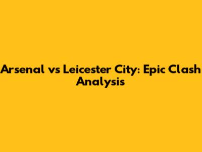 Arsenal vs Leicester City: Epic Clash Analysis