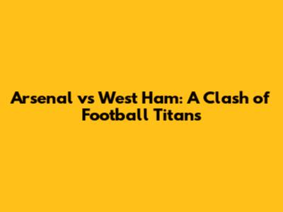 Arsenal vs West Ham: A Clash of Football Titans
