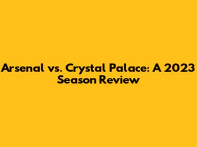Arsenal vs. Crystal Palace: A 2023 Season Review