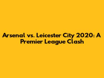 Arsenal vs. Leicester City 2020: A Premier League Clash
