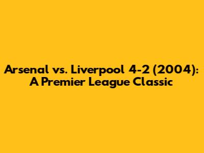Arsenal vs. Liverpool 4-2 (2004): A Premier League Classic