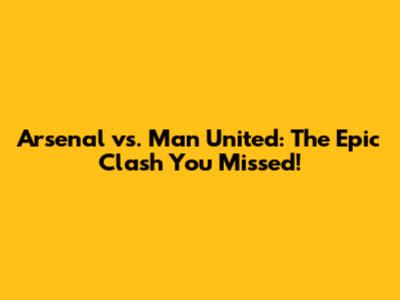 Arsenal vs. Man United: The Epic Clash You Missed!