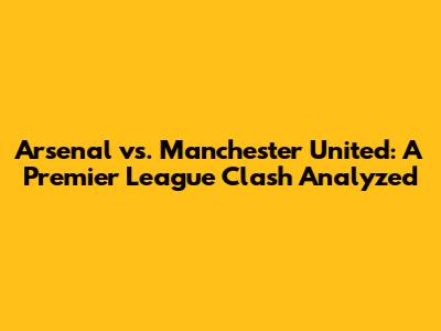 Arsenal vs. Manchester United: A Premier League Clash Analyzed