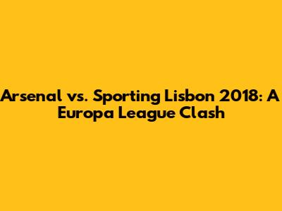 Arsenal vs. Sporting Lisbon 2018: A Europa League Clash