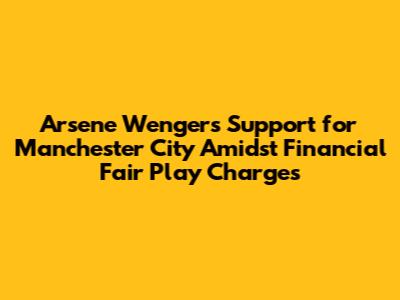 Arsene Wenger's Support for Manchester City Amidst Financial Fair Play Charges