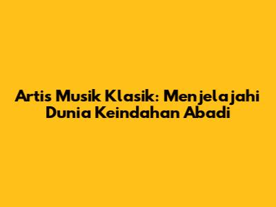 Artis Musik Klasik: Menjelajahi Dunia Keindahan Abadi