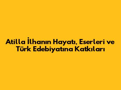 Atilla İlhan'ın Hayatı, Eserleri ve Türk Edebiyatına Katkıları