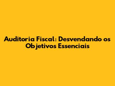 Auditoria Fiscal: Desvendando os Objetivos Essenciais
