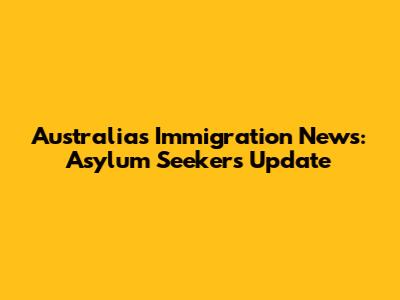 Australia's Immigration News: Asylum Seekers Update