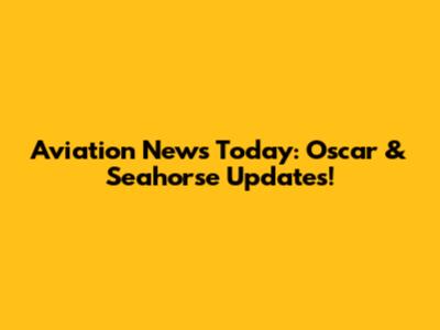 Aviation News Today: Oscar & Seahorse Updates!