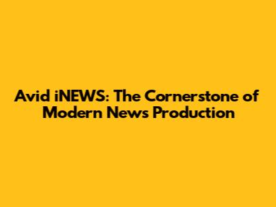 Avid iNEWS: The Cornerstone of Modern News Production