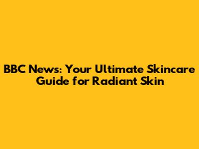 BBC News: Your Ultimate Skincare Guide for Radiant Skin