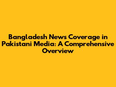 Bangladesh News Coverage in Pakistani Media: A Comprehensive Overview