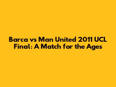 Barca vs Man United 2011 UCL Final: A Match for the Ages