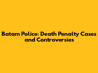 Batam Police: Death Penalty Cases and Controversies