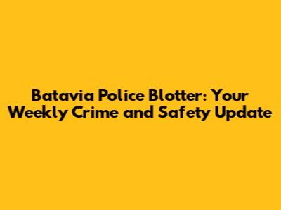 Batavia Police Blotter: Your Weekly Crime and Safety Update