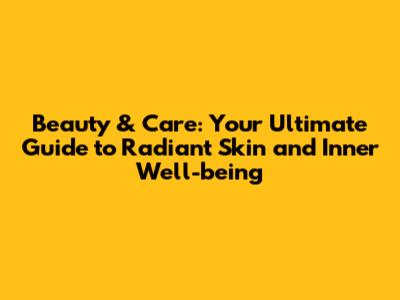 Beauty & Care: Your Ultimate Guide to Radiant Skin and Inner Well-being