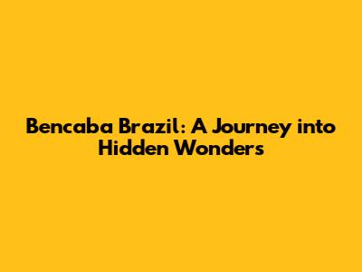 Bencaba Brazil: A Journey into Hidden Wonders