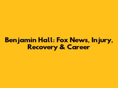 Benjamin Hall: Fox News, Injury, Recovery & Career