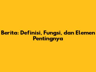 Berita: Definisi, Fungsi, dan Elemen Pentingnya