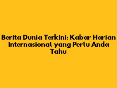 Berita Dunia Terkini: Kabar Harian Internasional yang Perlu Anda Tahu