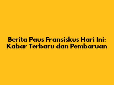 Berita Paus Fransiskus Hari Ini: Kabar Terbaru dan Pembaruan