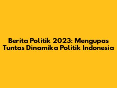 Berita Politik 2023: Mengupas Tuntas Dinamika Politik Indonesia