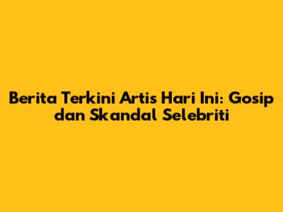 Berita Terkini Artis Hari Ini: Gosip dan Skandal Selebriti