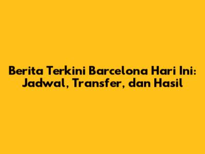 Berita Terkini Barcelona Hari Ini: Jadwal, Transfer, dan Hasil