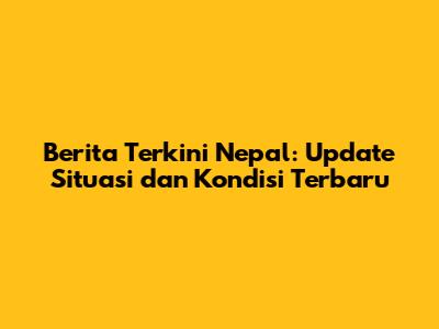Berita Terkini Nepal: Update Situasi dan Kondisi Terbaru
