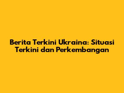 Berita Terkini Ukraina: Situasi Terkini dan Perkembangan