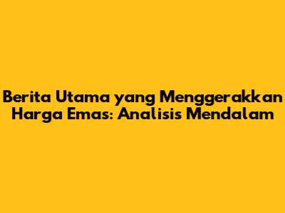 Berita Utama yang Menggerakkan Harga Emas: Analisis Mendalam