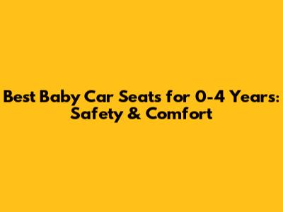 Best Baby Car Seats for 0-4 Years: Safety & Comfort