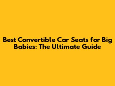 Best Convertible Car Seats for Big Babies: The Ultimate Guide