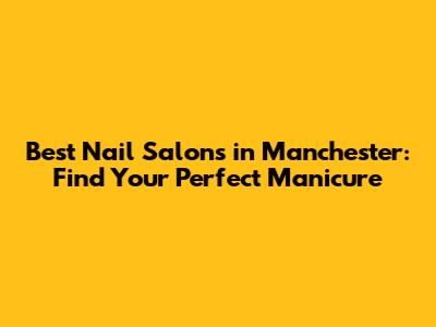 Best Nail Salons in Manchester: Find Your Perfect Manicure