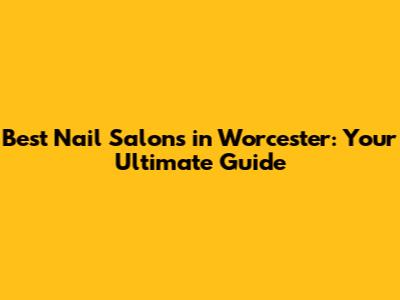 Best Nail Salons in Worcester: Your Ultimate Guide