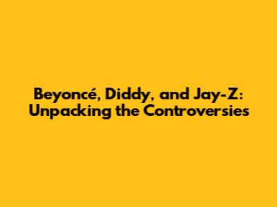 Beyoncé, Diddy, and Jay-Z: Unpacking the Controversies