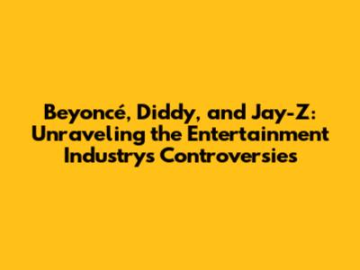 Beyoncé, Diddy, and Jay-Z: Unraveling the Entertainment Industry's Controversies