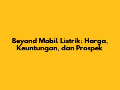 Beyond Mobil Listrik: Harga, Keuntungan, dan Prospek