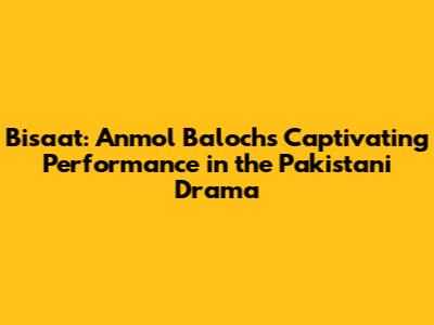Bisaat: Anmol Baloch's Captivating Performance in the Pakistani Drama