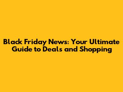 Black Friday News: Your Ultimate Guide to Deals and Shopping