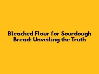 Bleached Flour for Sourdough Bread: Unveiling the Truth