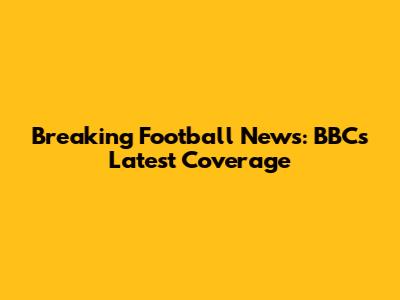 Breaking Football News: BBC's Latest Coverage