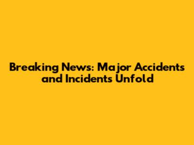 Breaking News: Major Accidents and Incidents Unfold