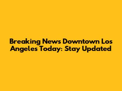 Breaking News Downtown Los Angeles Today: Stay Updated