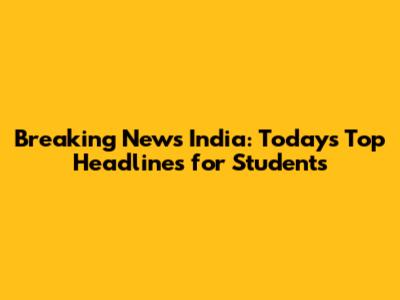 Breaking News India: Today's Top Headlines for Students