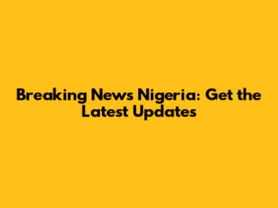 Breaking News Nigeria: Get the Latest Updates