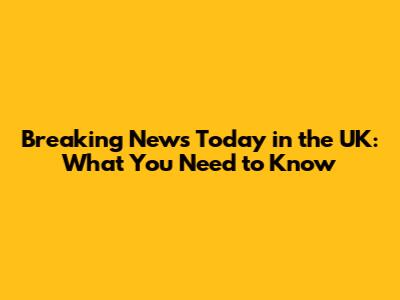 Breaking News Today in the UK: What You Need to Know